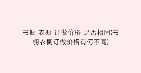 书橱 衣橱 订做价格 是否相同(书橱衣橱订做价格有何不同)